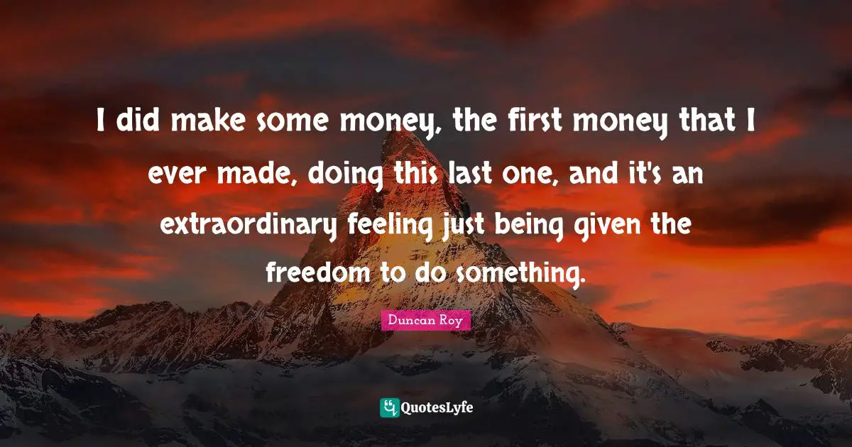 I did make some money, the first money that I ever made, doing this last one, and it's an extraordinary feeling just being given the freedom to do something.