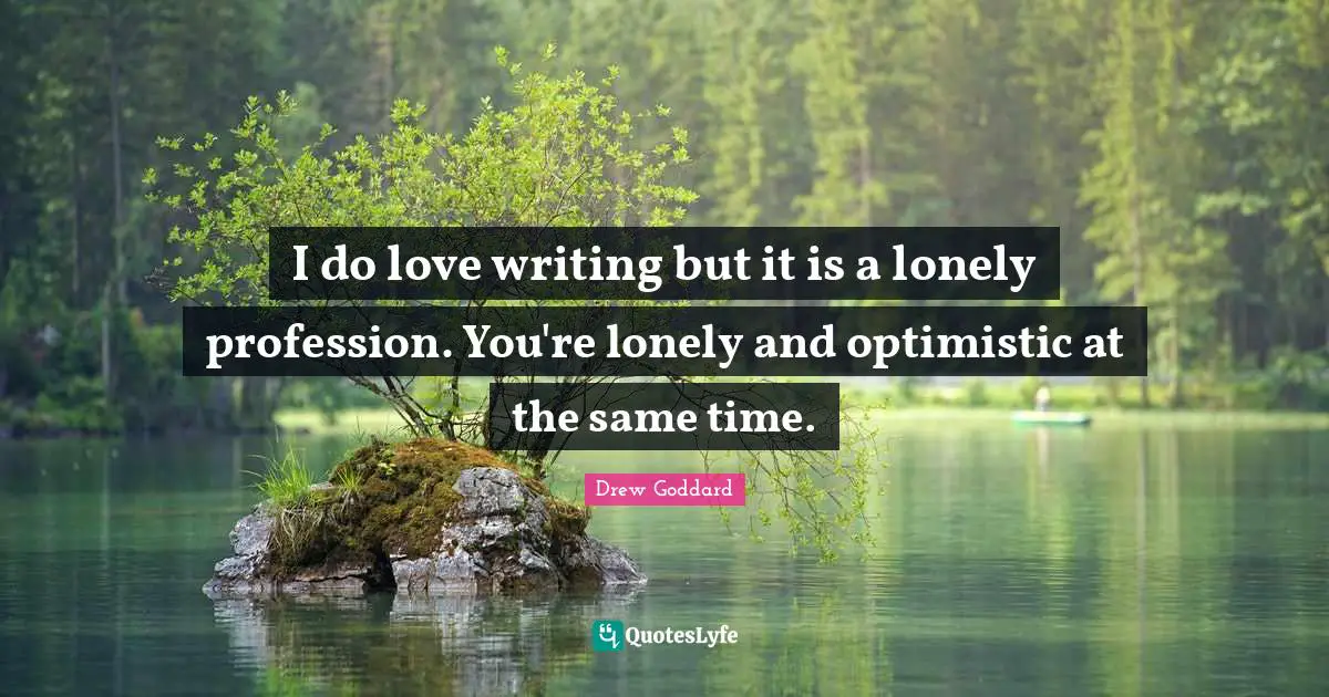 I do love writing but it is a lonely profession. You're lonely and optimistic at the same time.
