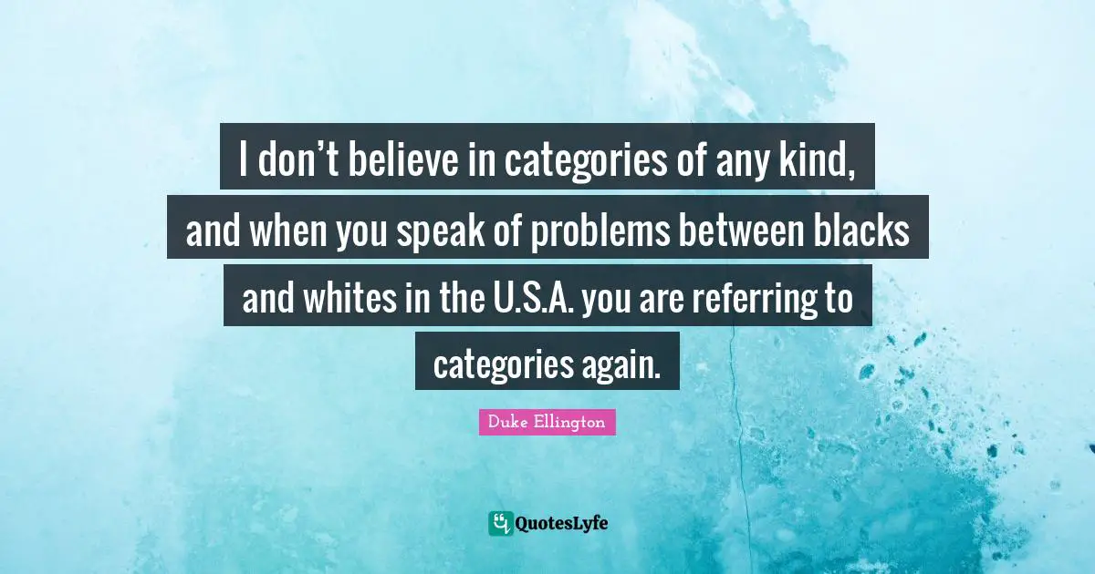 Duke Ellington Quotes: "I don’t believe in categories of any kind, and when you speak of problems between blacks and whites in the U.S.A. you are referring to categories again."