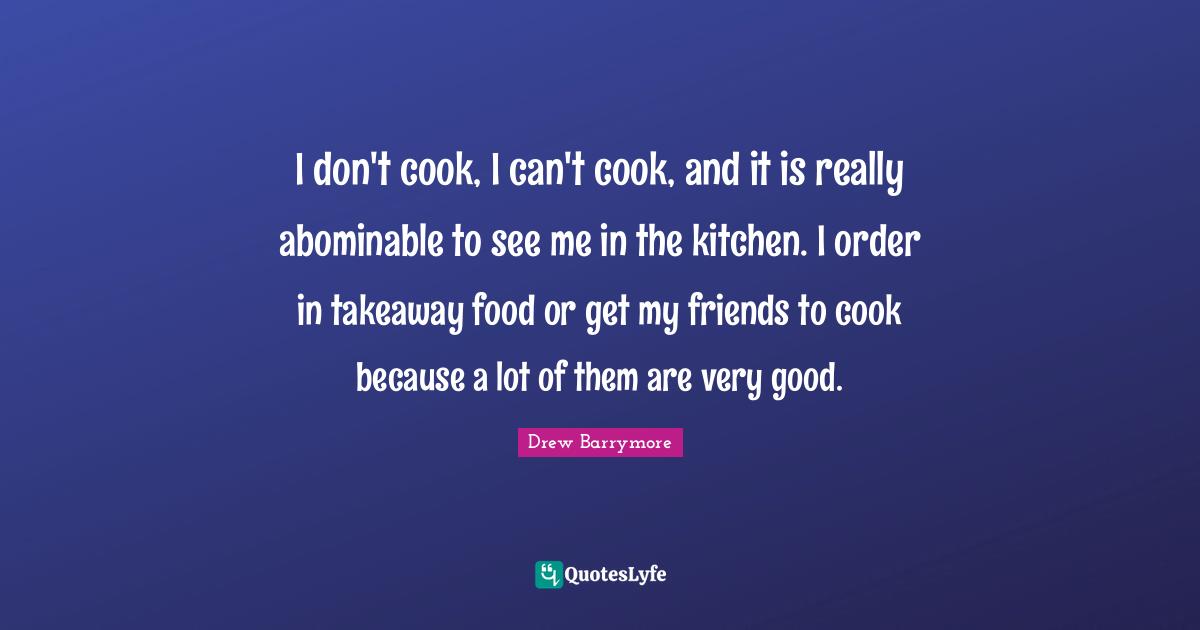 I don't cook, I can't cook, and it is really abominable to see me in the kitchen. I order in takeaway food or get my friends to cook because a lot of them are very good.