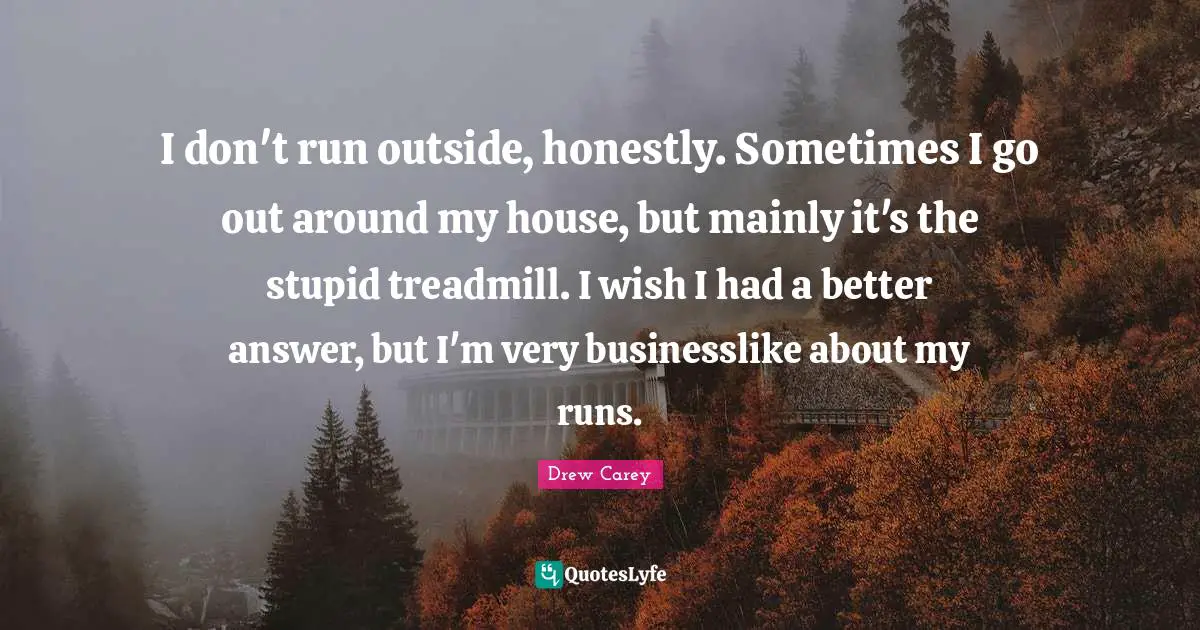 I don't run outside, honestly. Sometimes I go out around my house, but mainly it's the stupid treadmill. I wish I had a better answer, but I'm very businesslike about my runs.