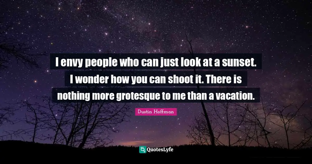 I envy people who can just look at a sunset. I wonder how you can shoot it. There is nothing more grotesque to me than a vacation.