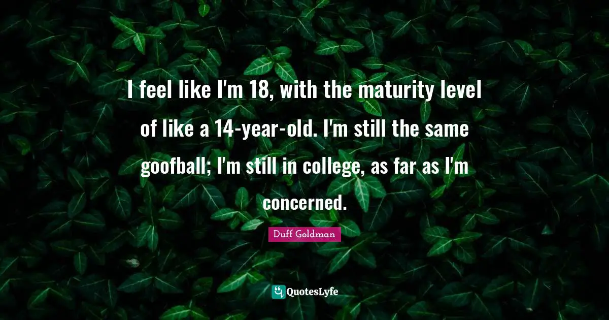 I feel like I'm 18, with the maturity level of like a 14-year-old. I'm still the same goofball; I'm still in college, as far as I'm concerned.