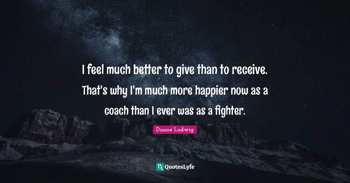 I feel much better to give than to receive. That's why I'm much more happier now as a coach than I ever was as a fighter.