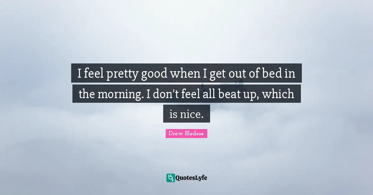 I feel pretty good when I get out of bed in the morning. I don't feel all beat up, which is nice.