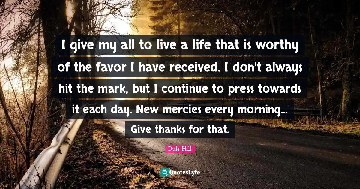 I give my all to live a life that is worthy of the favor I have received. I don't always hit the mark, but I continue to press towards it each day. New mercies every morning... Give thanks for that.