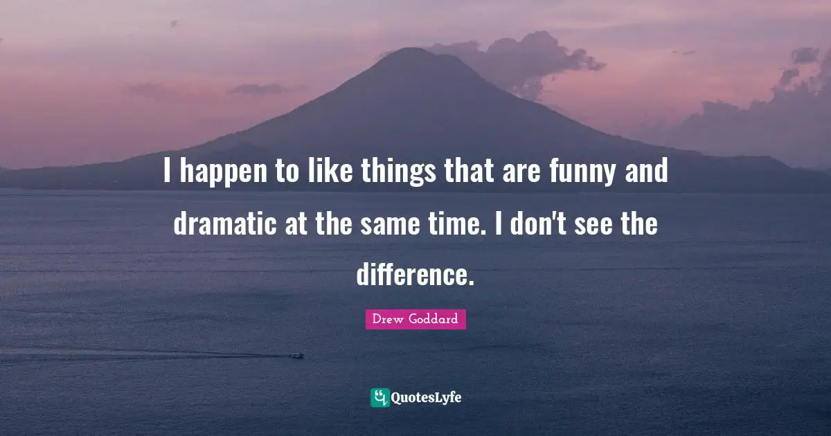 I happen to like things that are funny and dramatic at the same time. I don't see the difference.