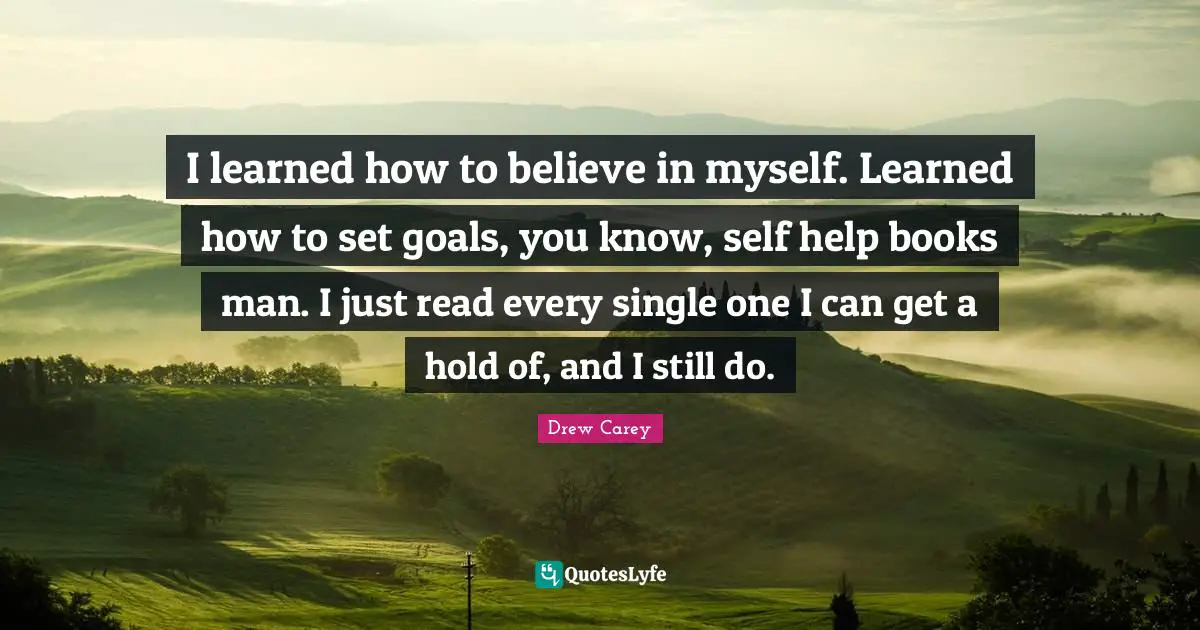 I learned how to believe in myself. Learned how to set goals, you know, self help books man. I just read every single one I can get a hold of, and I still do.