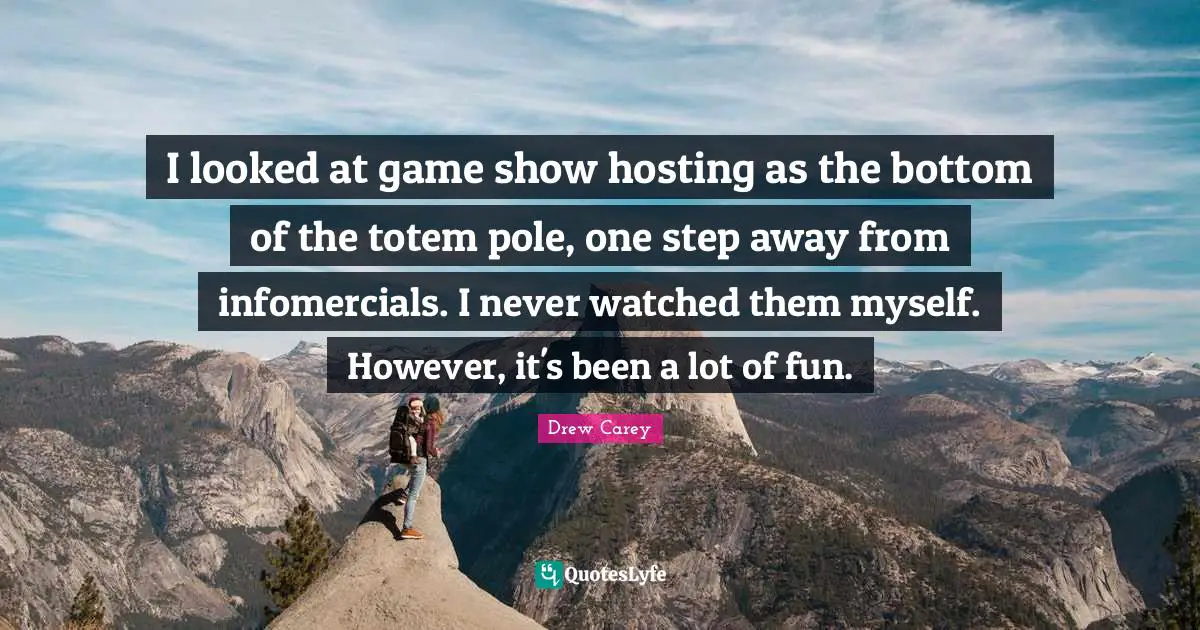 I looked at game show hosting as the bottom of the totem pole, one step away from infomercials. I never watched them myself. However, it's been a lot of fun.