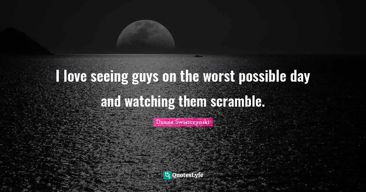 I love seeing guys on the worst possible day and watching them scramble.