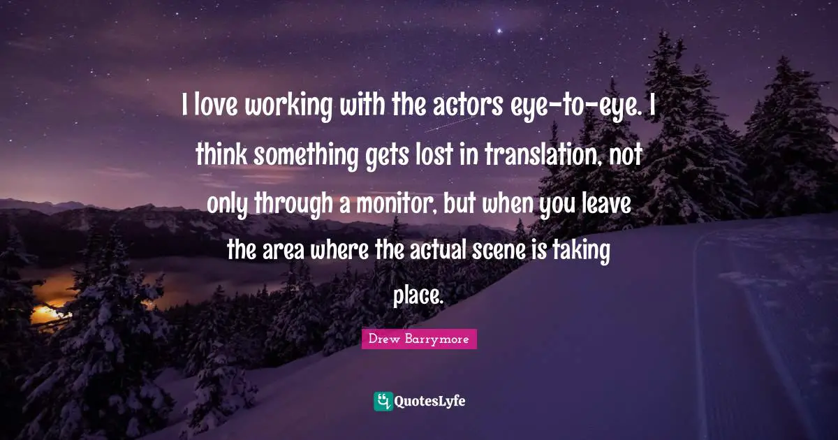 I love working with the actors eye-to-eye. I think something gets lost in translation, not only through a monitor, but when you leave the area where the actual scene is taking place.