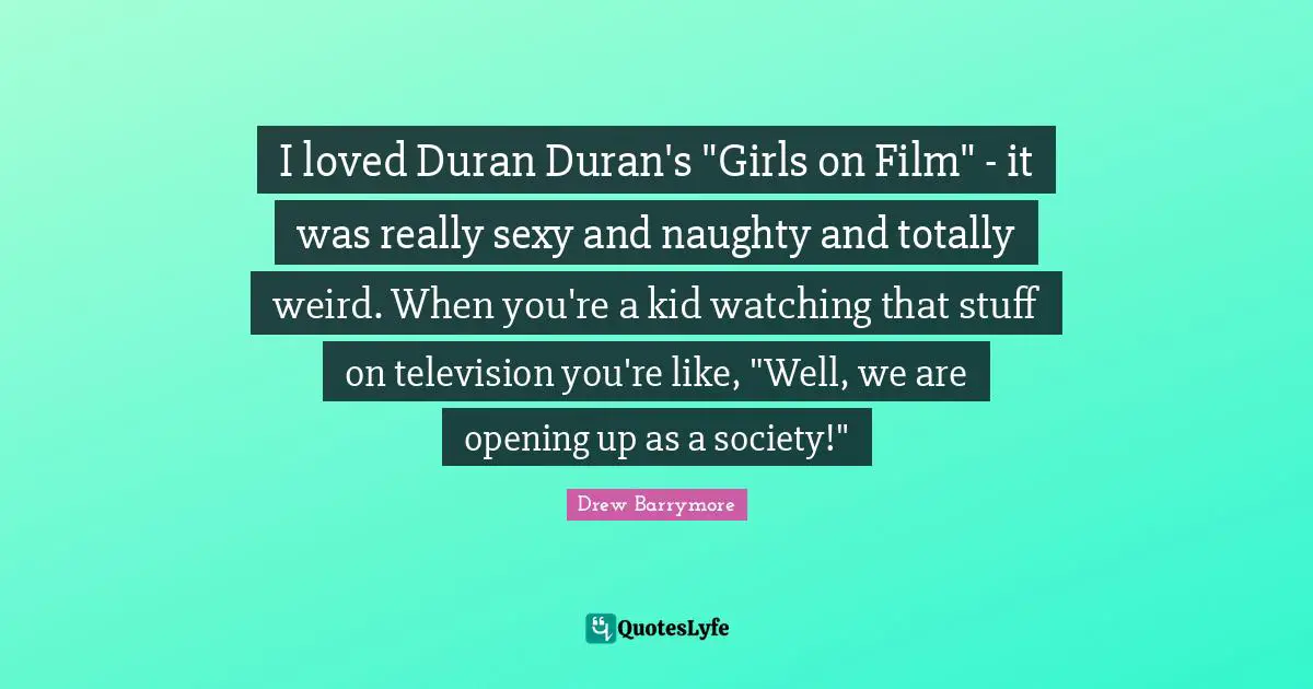 I loved Duran Duran's "Girls on Film" - it was really sexy and naughty and totally weird. When you're a kid watching that stuff on television you're like, "Well, we are opening up as a society!"