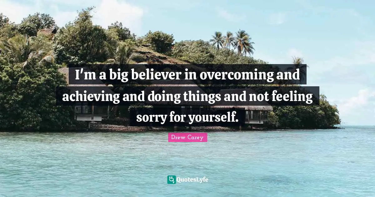 I'm a big believer in overcoming and achieving and doing things and not feeling sorry for yourself.