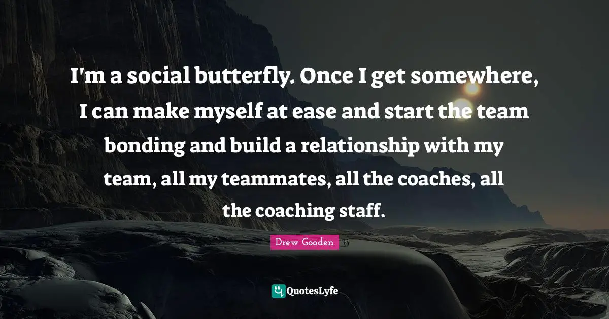 I'm a social butterfly. Once I get somewhere, I can make myself at ease and start the team bonding and build a relationship with my team, all my teammates, all the coaches, all the coaching staff.