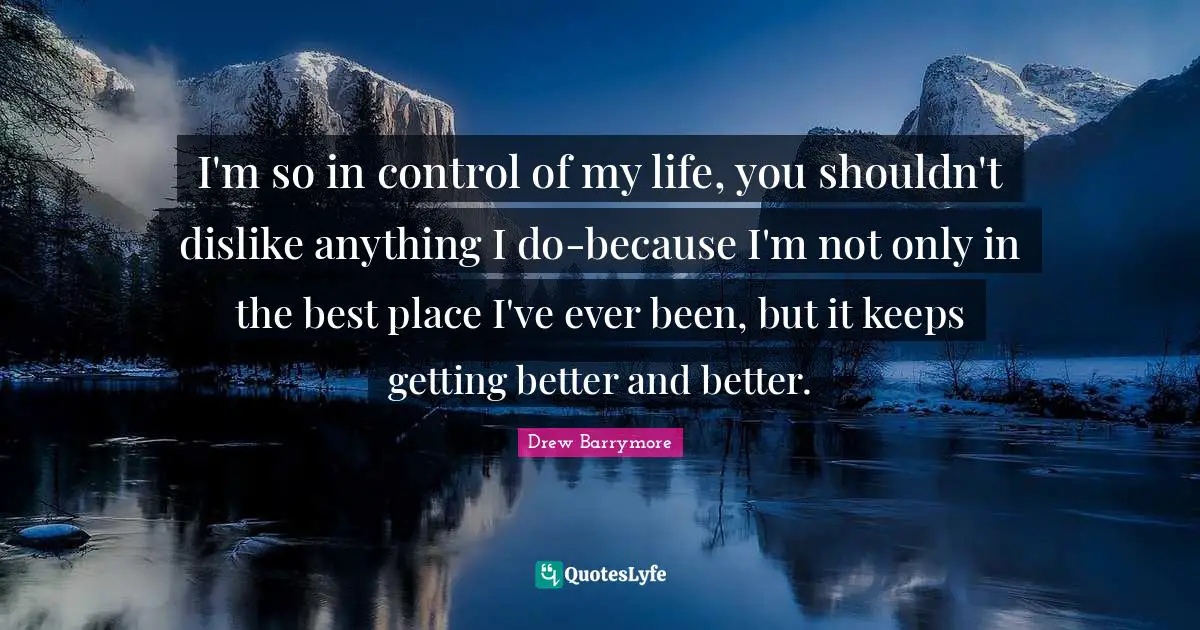 I'm so in control of my life, you shouldn't dislike anything I do-because I'm not only in the best place I've ever been, but it keeps getting better and better.
