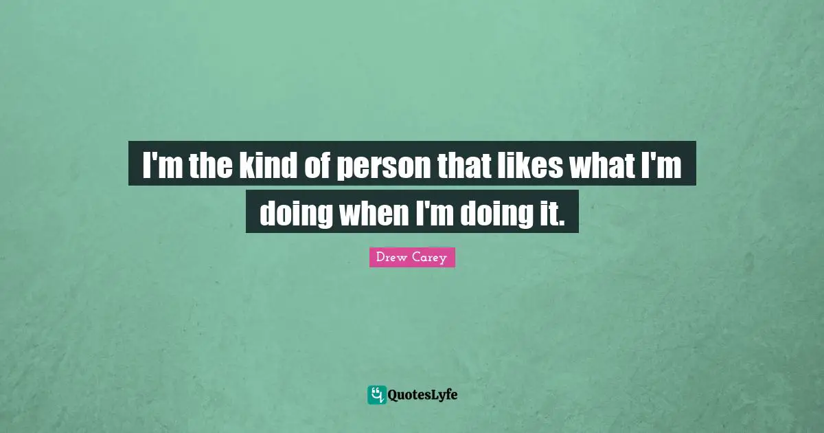 I'm the kind of person that likes what I'm doing when I'm doing it.