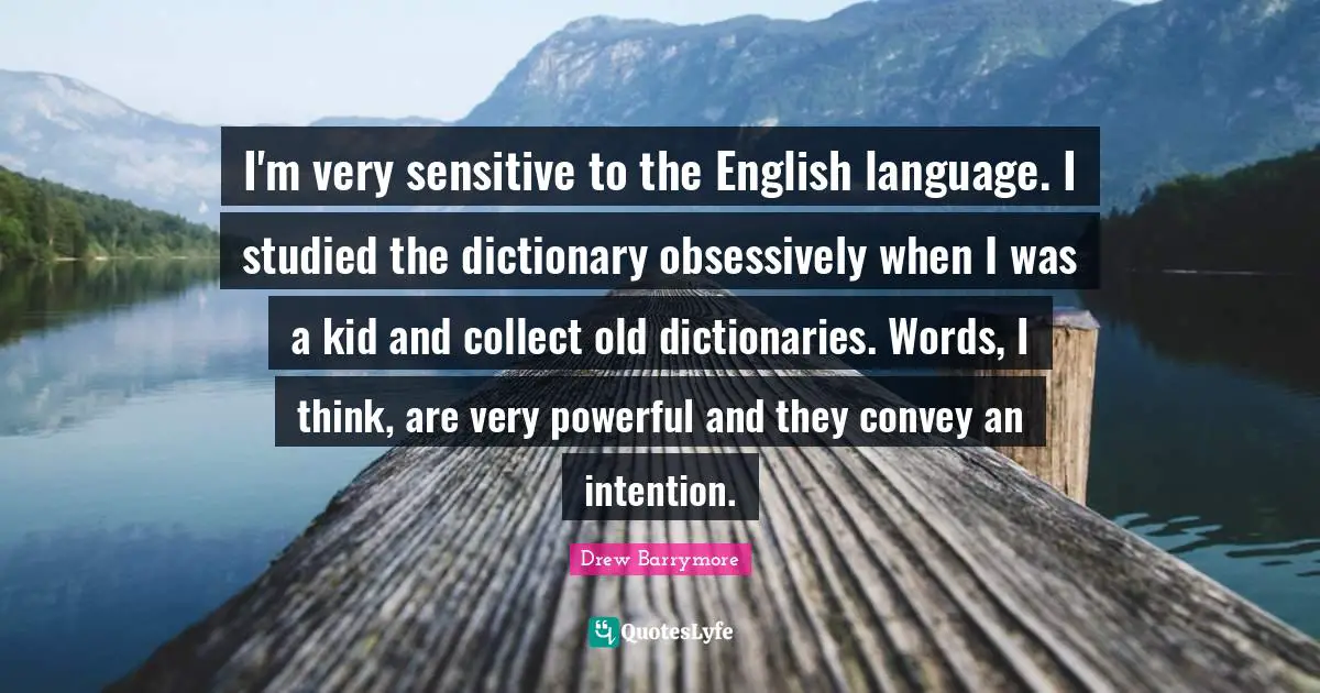 I'm very sensitive to the English language. I studied the dictionary obsessively when I was a kid and collect old dictionaries. Words, I think, are very powerful and they convey an intention.