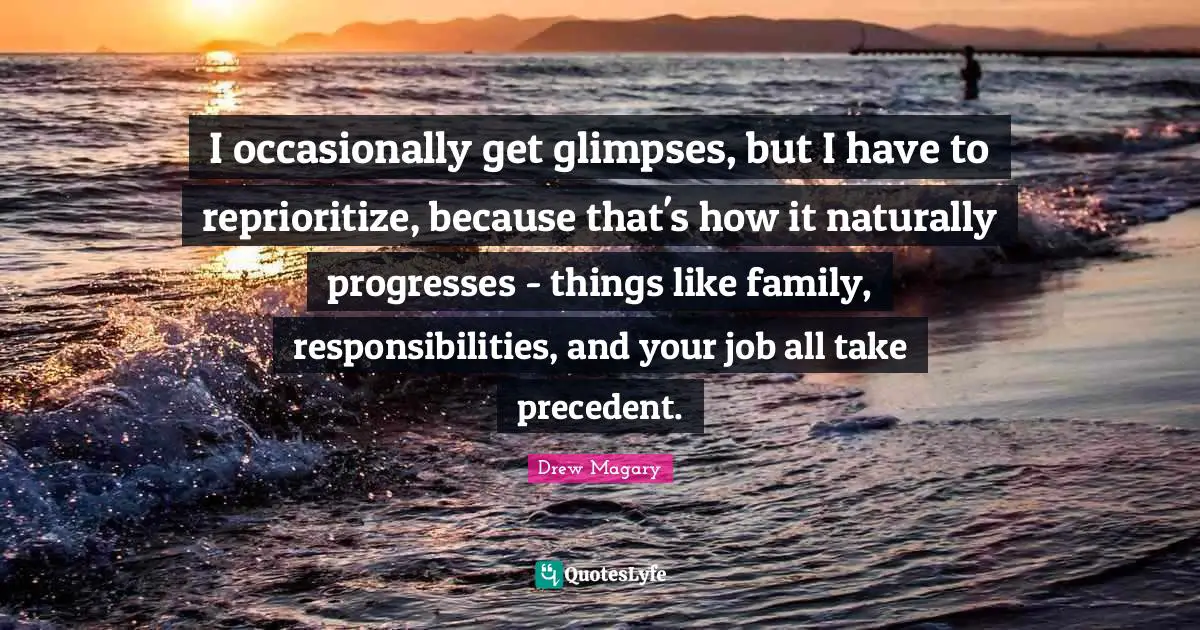 I occasionally get glimpses, but I have to reprioritize, because that's how it naturally progresses - things like family, responsibilities, and your job all take precedent.