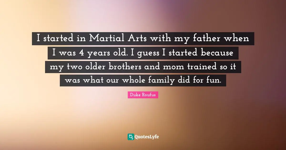 I started in Martial Arts with my father when I was 4 years old. I guess I started because my two older brothers and mom trained so it was what our whole family did for fun.