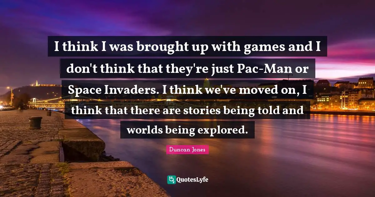 I think I was brought up with games and I don't think that they're just Pac-Man or Space Invaders. I think we've moved on, I think that there are stories being told and worlds being explored.