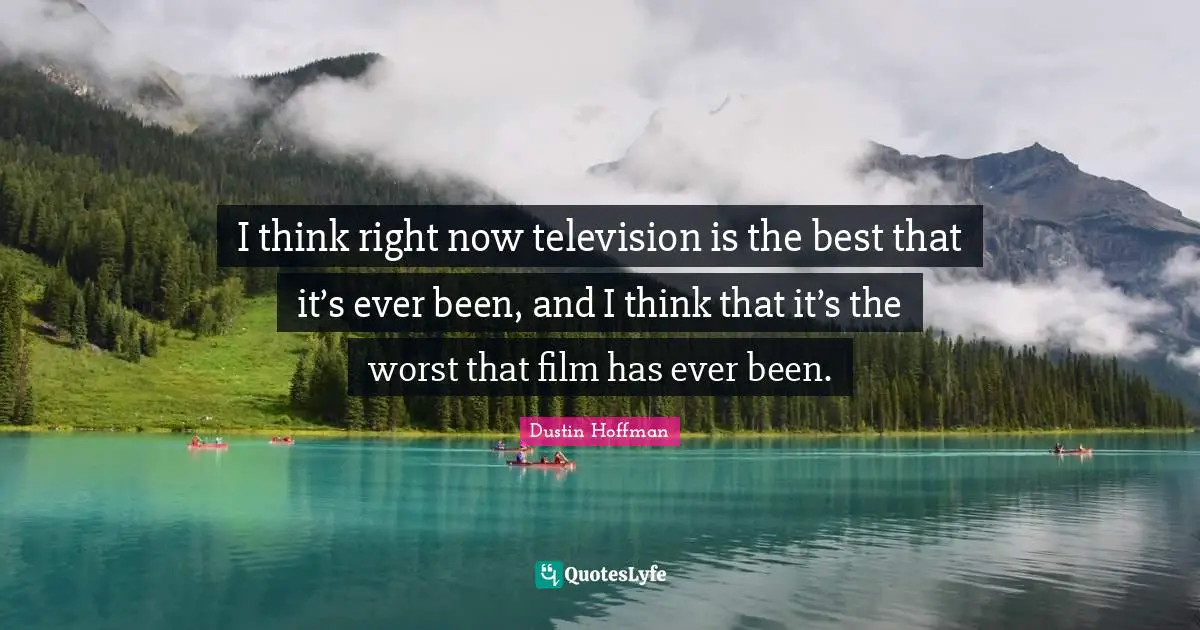I think right now television is the best that it’s ever been, and I think that it’s the worst that film has ever been.