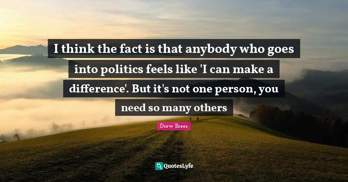 I think the fact is that anybody who goes into politics feels like 'I can make a difference'. But it's not one person, you need so many others