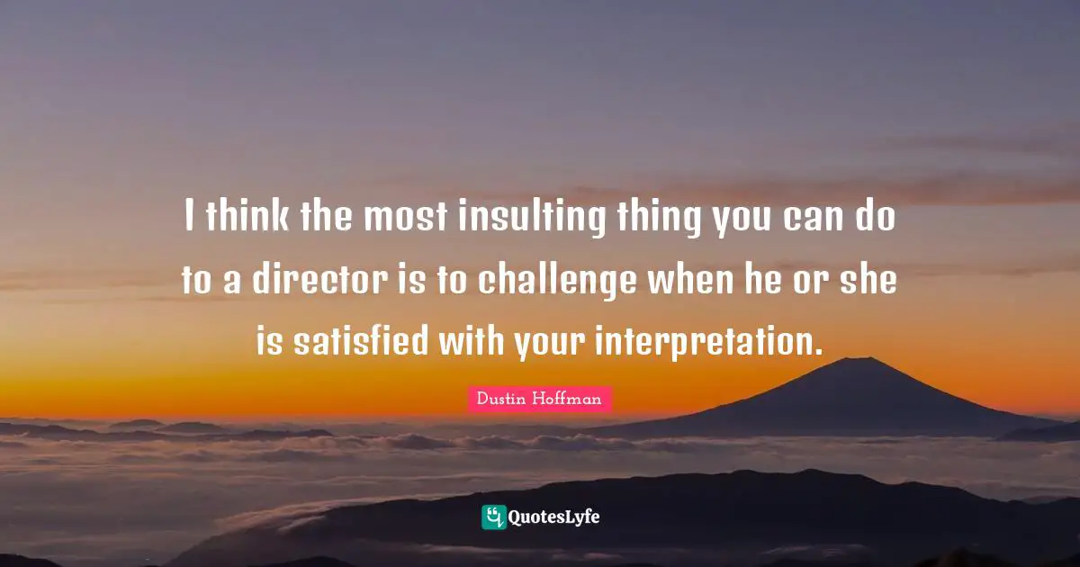 I think the most insulting thing you can do to a director is to challenge when he or she is satisfied with your interpretation.
