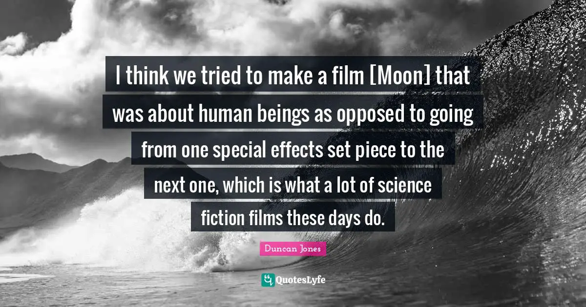 I think we tried to make a film [Moon] that was about human beings as opposed to going from one special effects set piece to the next one, which is what a lot of science fiction films these days do.