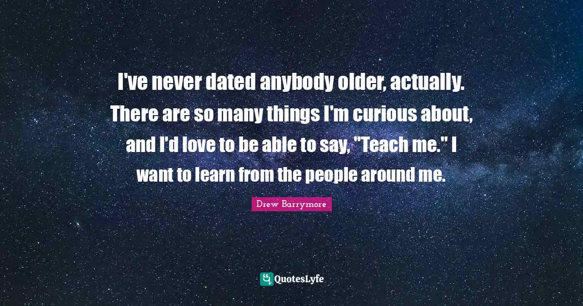 I've never dated anybody older, actually. There are so many things I'm curious about, and I'd love to be able to say, "Teach me." I want to learn from the people around me.