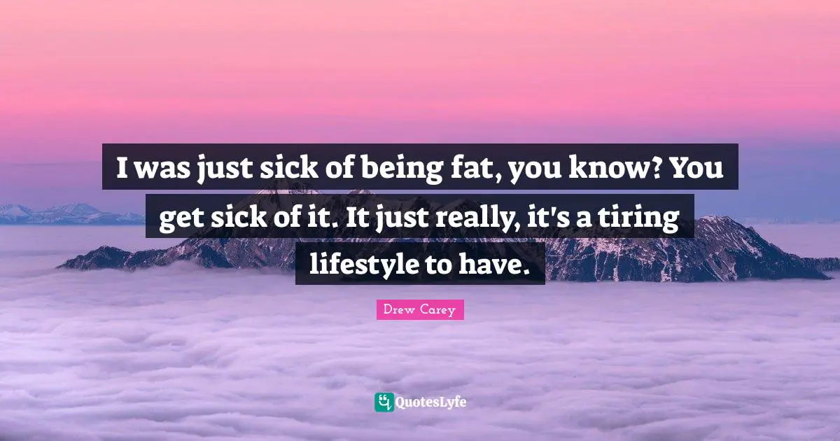 I was just sick of being fat, you know? You get sick of it. It just really, it's a tiring lifestyle to have.
