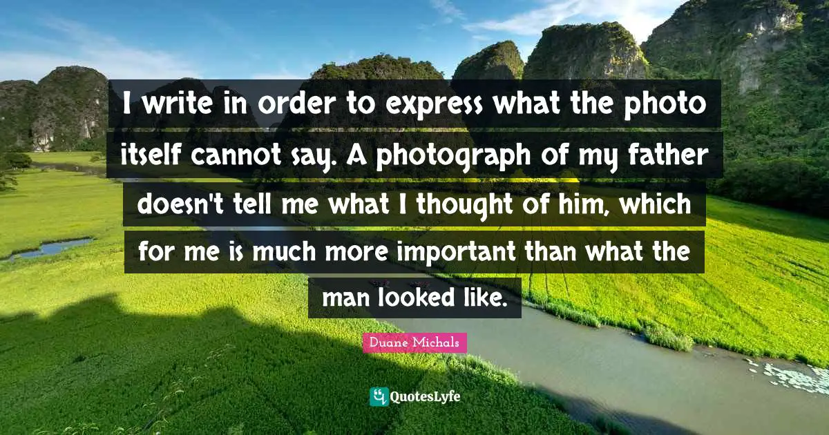 I write in order to express what the photo itself cannot say. A photograph of my father doesn't tell me what I thought of him, which for me is much more important than what the man looked like.