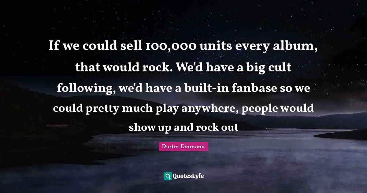 If we could sell 100,000 units every album, that would rock. We'd have a big cult following, we'd have a built-in fanbase so we could pretty much play anywhere, people would show up and rock out