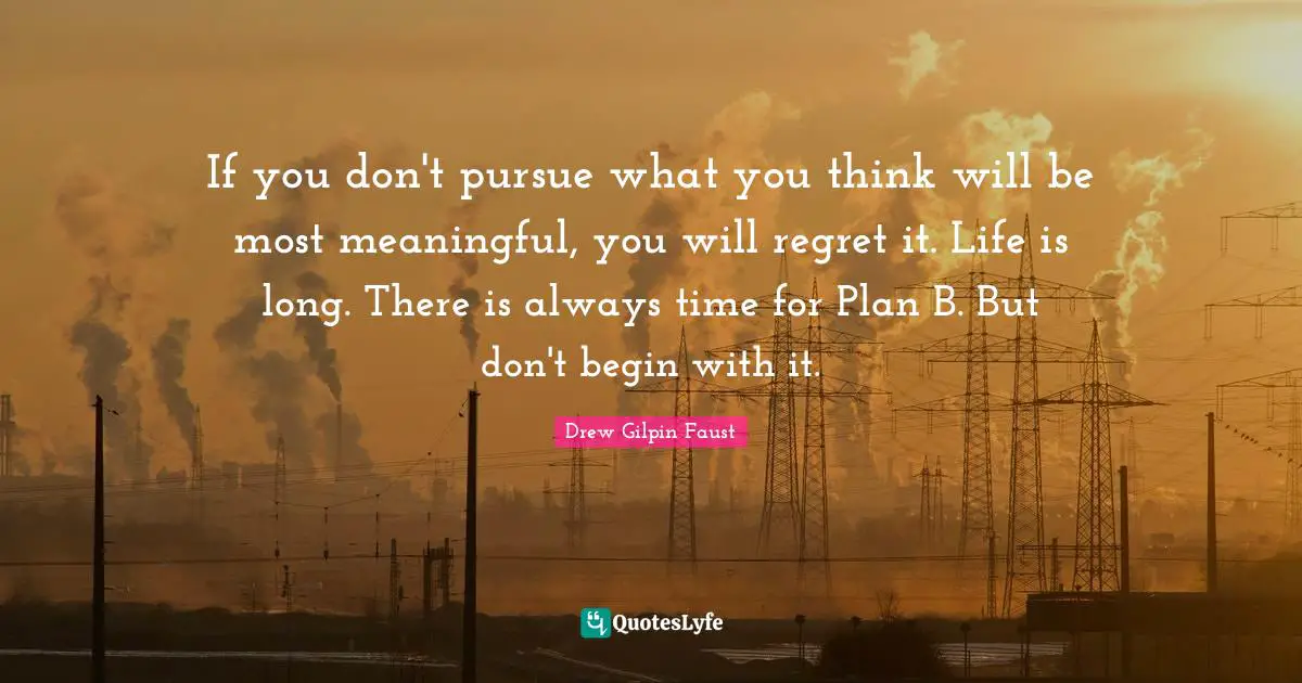 If you don't pursue what you think will be most meaningful, you will regret it. Life is long. There is always time for Plan B. But don't begin with it.