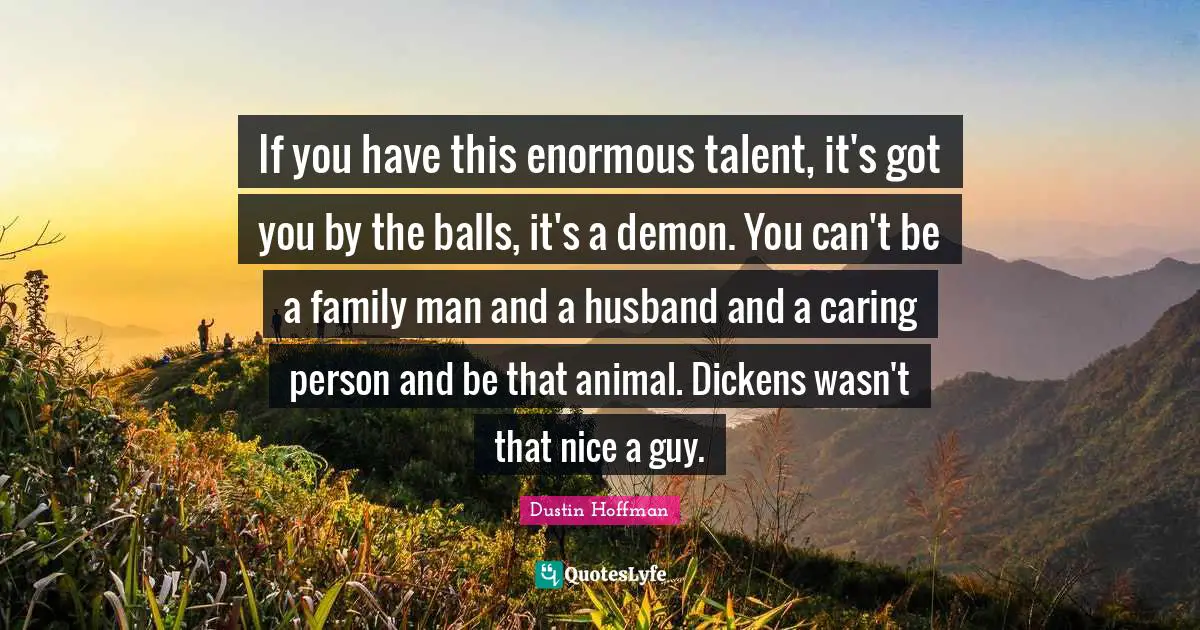 If you have this enormous talent, it's got you by the balls, it's a demon. You can't be a family man and a husband and a caring person and be that animal. Dickens wasn't that nice a guy.