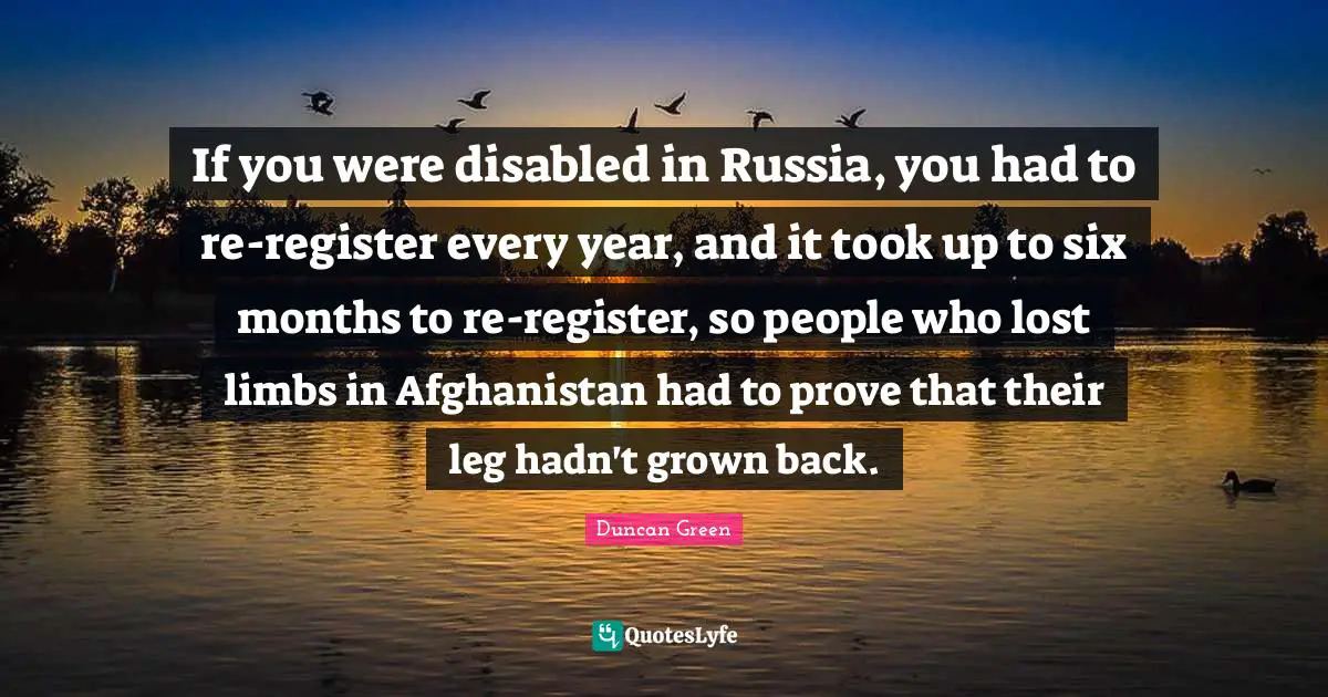 If you were disabled in Russia, you had to re-register every year, and it took up to six months to re-register, so people who lost limbs in Afghanistan had to prove that their leg hadn't grown back.