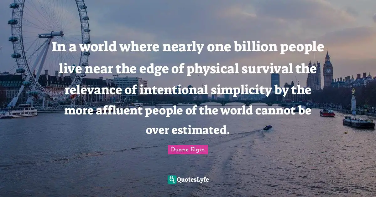 In a world where nearly one billion people live near the edge of physical survival the relevance of intentional simplicity by the more affluent people of the world cannot be over estimated.