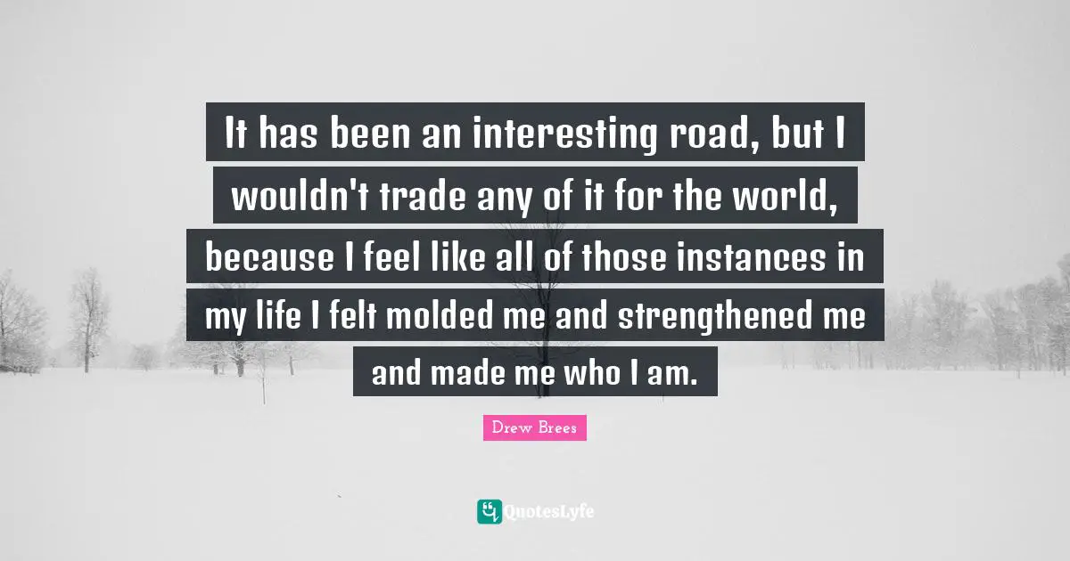 It has been an interesting road, but I wouldn't trade any of it for the world, because I feel like all of those instances in my life I felt molded me and strengthened me and made me who I am.