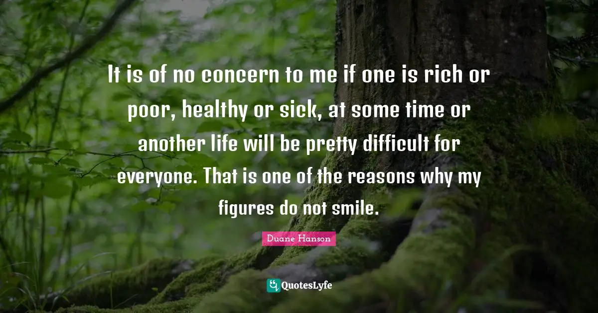 It is of no concern to me if one is rich or poor, healthy or sick, at some time or another life will be pretty difficult for everyone. That is one of the reasons why my figures do not smile.