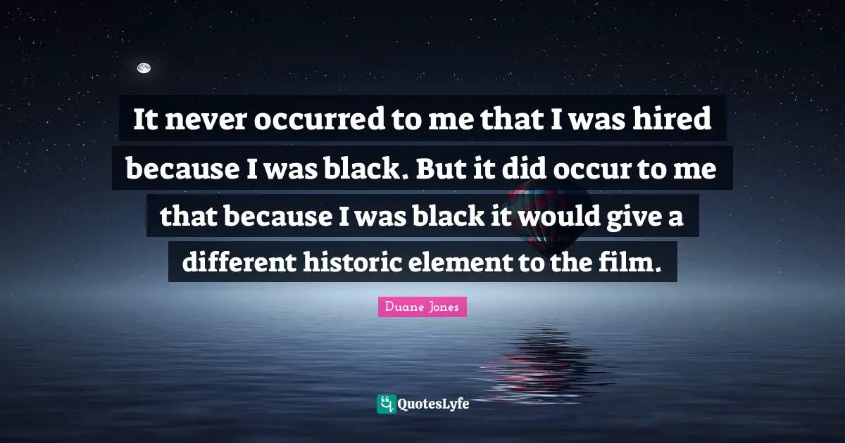 It never occurred to me that I was hired because I was black. But it did occur to me that because I was black it would give a different historic element to the film.