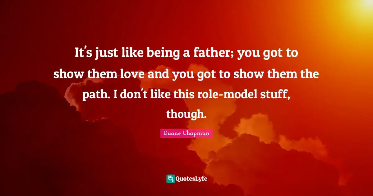 Duane Chapman Quotes: "It's just like being a father; you got to show them love and you got to show them the path. I don't like this role-model stuff, though."