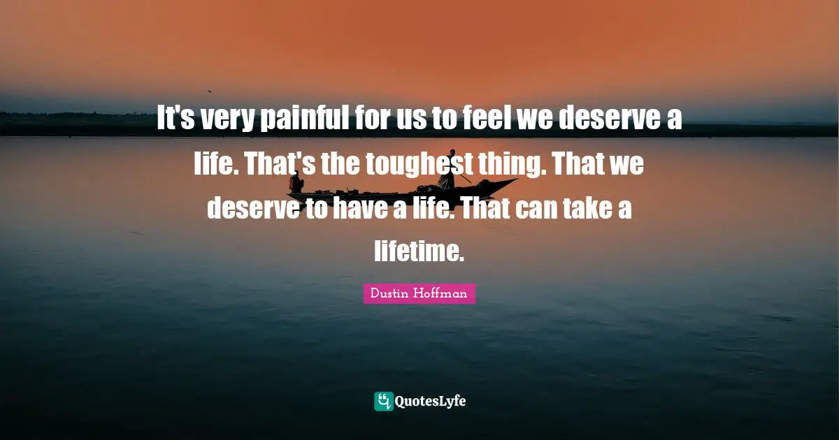 It's very painful for us to feel we deserve a life. That's the toughest thing. That we deserve to have a life. That can take a lifetime.