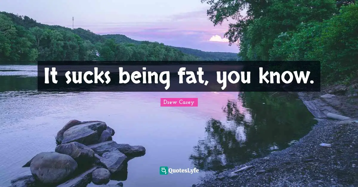 It sucks being fat, you know.
