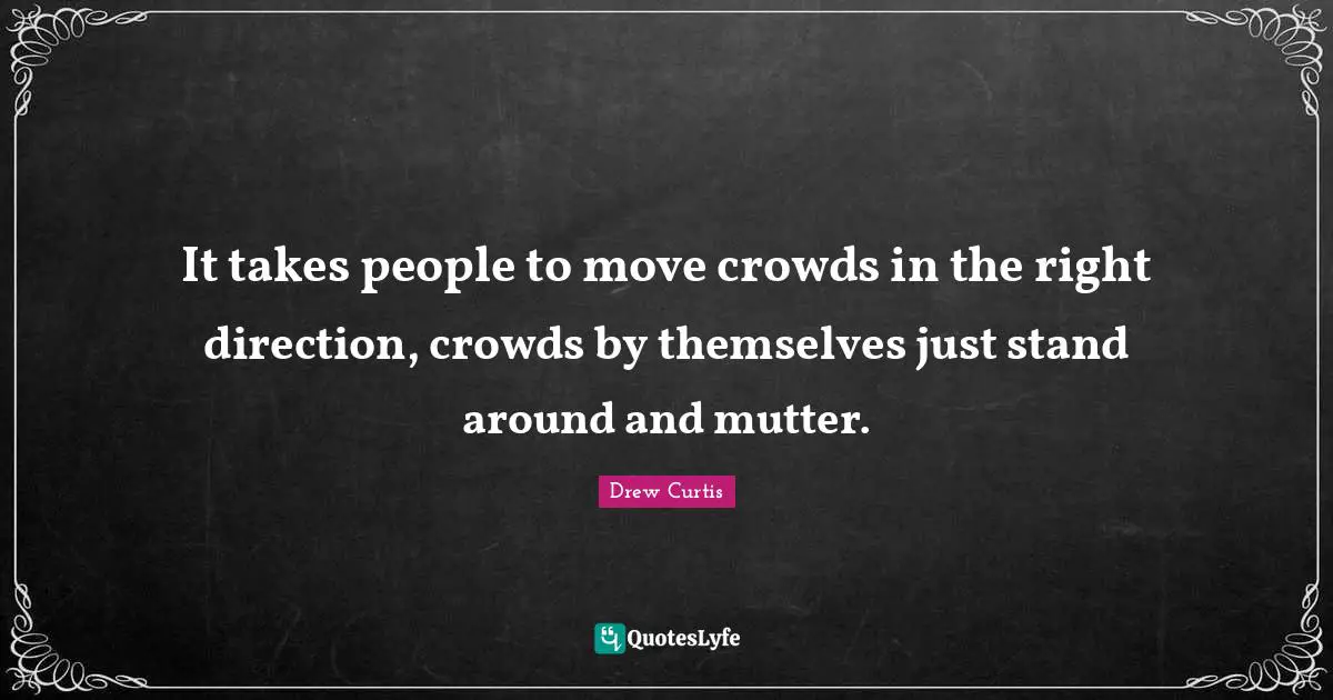 It takes people to move crowds in the right direction, crowds by themselves just stand around and mutter.