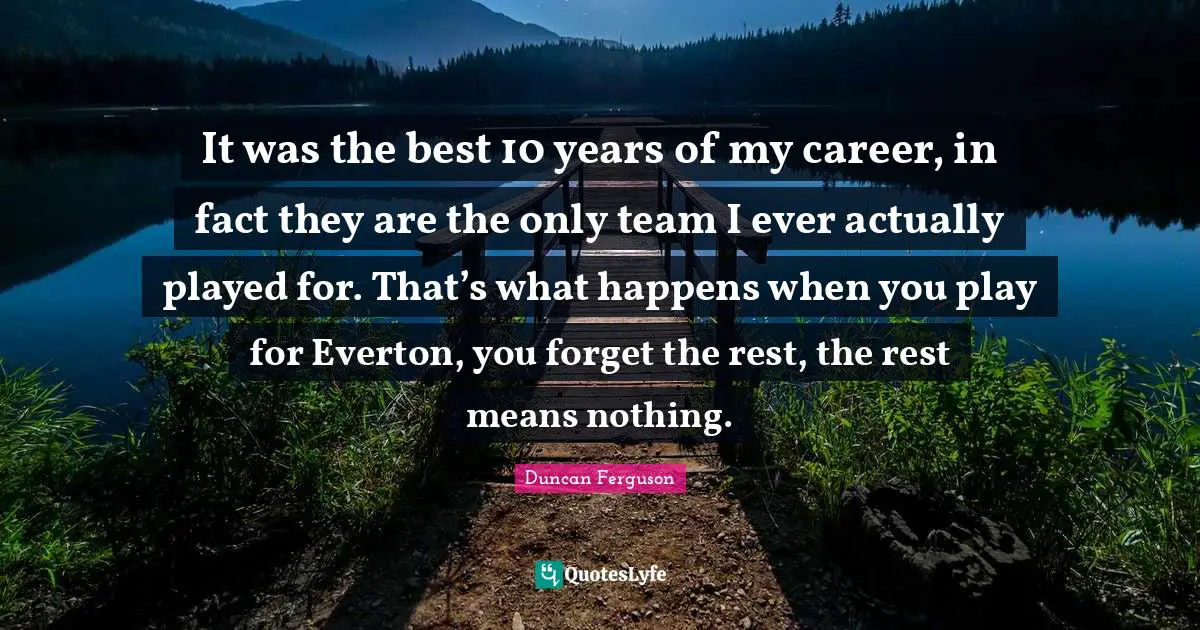 It was the best 10 years of my career, in fact they are the only team I ever actually played for. That’s what happens when you play for Everton, you forget the rest, the rest means nothing.
