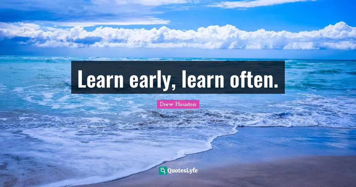 Learn early, learn often.