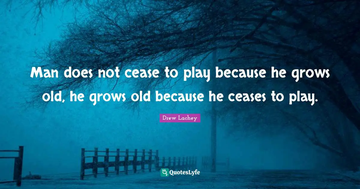 Man does not cease to play because he grows old, he grows old because he ceases to play.