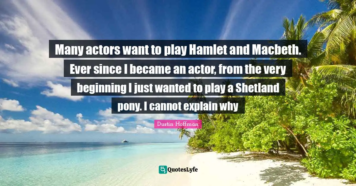 Many actors want to play Hamlet and Macbeth. Ever since I became an actor, from the very beginning I just wanted to play a Shetland pony. I cannot explain why