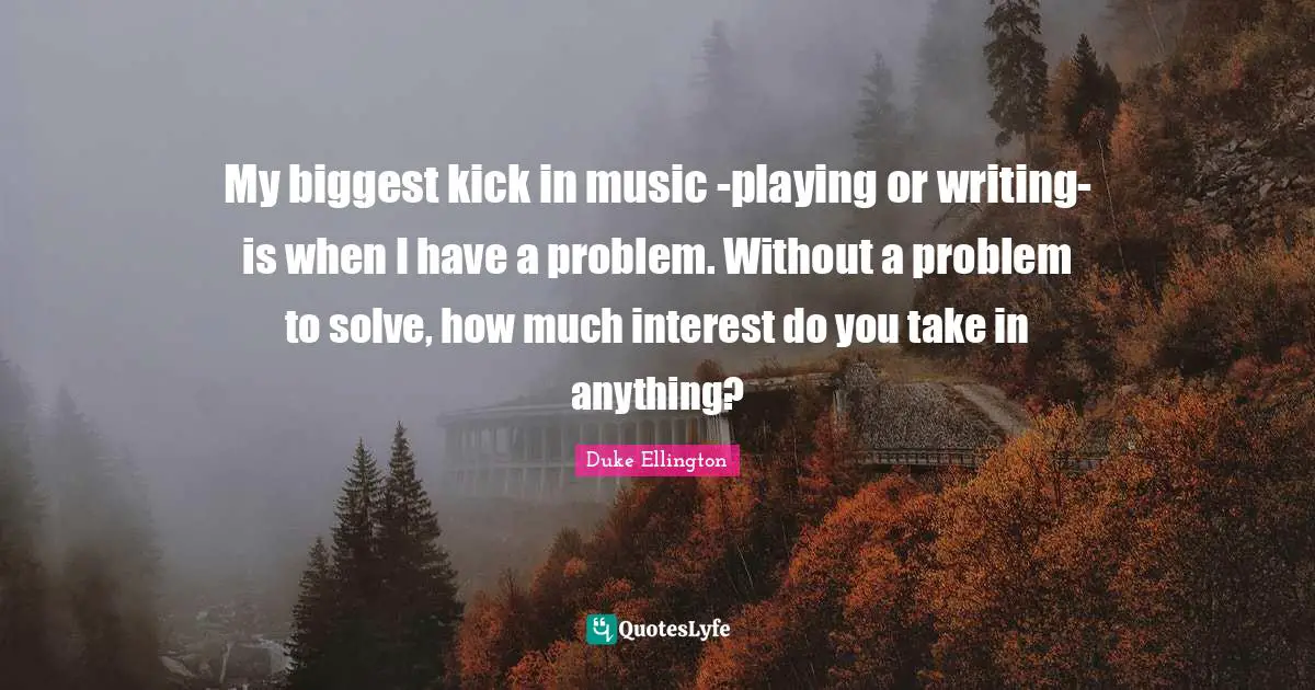 Duke Ellington Quotes: "My biggest kick in music -playing or writing- is when I have a problem. Without a problem to solve, how much interest do you take in anything?"