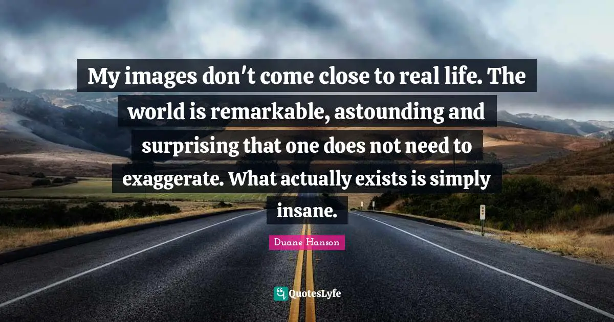 My images don't come close to real life. The world is remarkable, astounding and surprising that one does not need to exaggerate. What actually exists is simply insane.