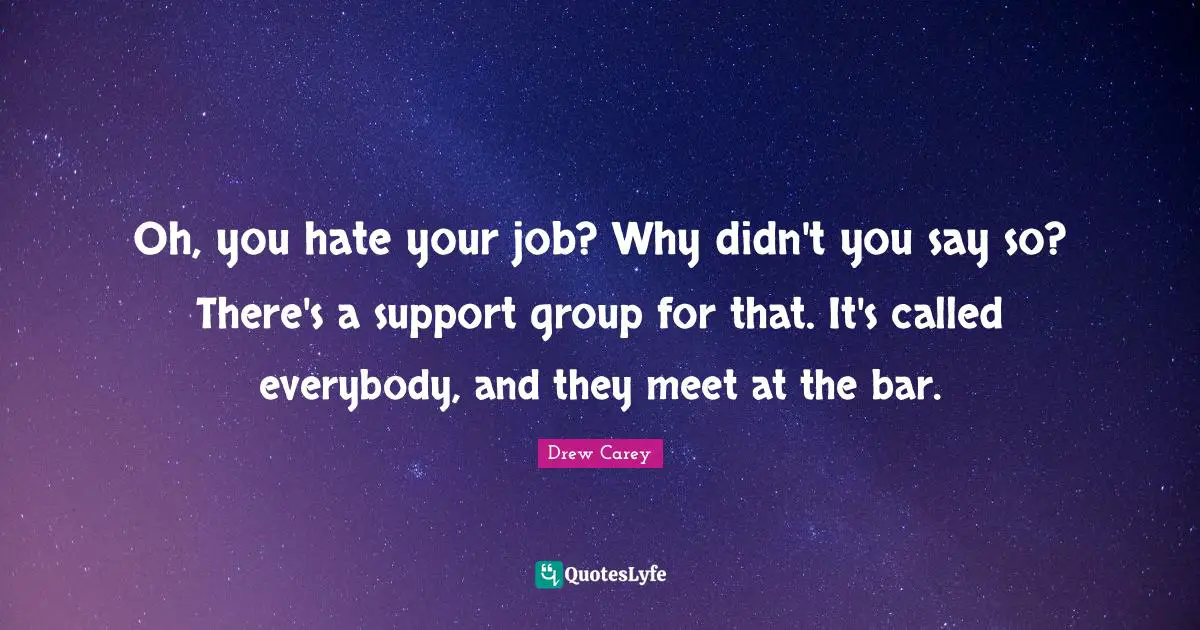 Oh, you hate your job? Why didn't you say so? There's a support group for that. It's called everybody, and they meet at the bar.